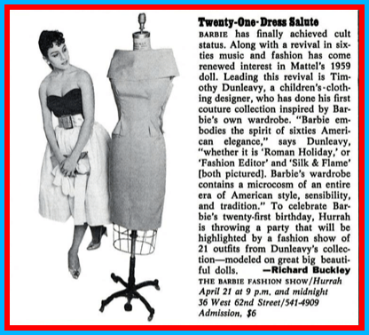 Small newspaper blurb in black and white. At left, a model wearing a life-size copy of Silken Flame (holding her gold clutch and opera-length gloves in her hands) looks at a human-sized copy of Fashion Editor displayed on a mannequin. At right, text reads:
"21 Dress Salute
"Barbie has finally achieved cult status. Along with a revival in sixties music and fashion has come renewed interest in Mattel's 1959 doll. Leading this revival is Timothy Dunleavy, a children's-clothing designer, who has done his first couture collection inspired by Barbie's own wardrobe. 'Barbie embodies the spirit of sixties American Elegance,' says Dunleavy, 'whether it is Roman Holiday, or Fashion Editor and Silk & Flame [sic] [both pictured[. Barbie's wardrobe contains a microcosm of an entire era of American style, sensibility, and tradition." To celebrate Barbie's twenty-first birthday, Hurrah is throwing a party that will be highlighted by a fashion show of 21 outfits from Dunleavy's collection--modeled on great big beautiful dolls. -Richard Buckley
The Barbie Fashion Show/Hurrah April 21 at 9 p.m. and midnight
36 West 62nd Street/541-4909
Admission, $6"