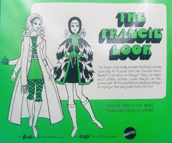 Same style of packaging as previous but with green background and accents in black and white. Francie has a very bouffant flip with hairband and wears a long coat, top and leggings in herringbone, miniskirt, belt and knee-high boots. Becky wears a hood, patterned fur mini-length coat, minidress, and knee-high boots. Captions say "for Francie, Barbie's MODern Cousin" and "for Backy, Francie's Favorite Friend." (Sorry Casey!) Main text reads: "The Francie Look; The latest, most lively, smashin' fashions--made specially for Francie and her favorite friend Becky--a girl who's on the go! They can wear each others clothes cause they're just the same size! All Francie fashions feature designer styling in the very best fabric for fun!"